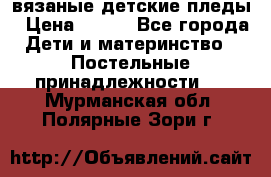 вязаные детские пледы › Цена ­ 950 - Все города Дети и материнство » Постельные принадлежности   . Мурманская обл.,Полярные Зори г.